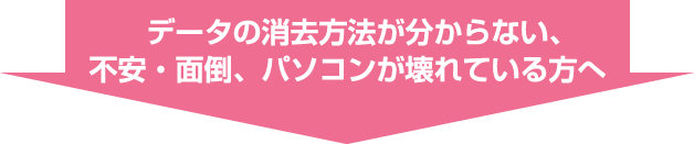 データの消去方法が
分からない、不安・面倒、パソコンが壊れている方へ